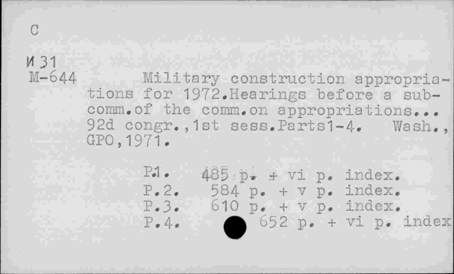 ﻿H 31
M-644	Military construction appropria-
tions for 1972.Hearings before a subcomm.of the comm.on appropriations... 92d congr.,1st sess.Parts1-4. Wash., GPO,1971.
P»1 •	485 p» .+ vi p. index.
P.2.	584 p. + v p. index.
P.3.	610 p. + v p. index.
P.4.	652 p. + vi p. index